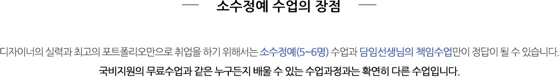 소수정예 수업의 장점 - 디자이너의 실력과 최고의 포트폴리오만으로 취업을 하기 위해서는 소수정예(5~6명) 수업과 담임선생님의 책임수업만이 정답이 될 수 			
                있습니다. 국비지원의 무료수업과 같은 누구든지 배울 수 있는 수업과정과는 확연히 다른 수업입니다.