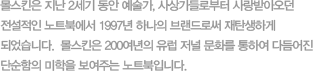 몰스킨은 지난 2세기 동안 예술가, 사상가들로부터 사랑 받아오던 전설적인 노트북에서 1997년 하나의 브랜드로써 재탄생하게 되었습니다. 몰스킨은 200여년의 유럽 저널 문화를 통해 다듬어진 단순함의 미학을 보여주는 노트북입니다.