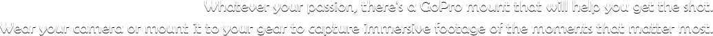 Whatever your passion, there's a GoPro mount that will help you get the shot. Wear your camera or mount it to your gear to capture immersive footage of the moments that matter most.